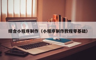 哈尔滨综合小程序制作（小程序制作教程零基础）