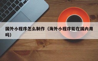 哈尔滨国外小程序怎么制作（海外小程序能在国内用吗）