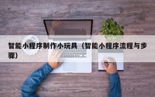哈尔滨智能小程序制作小玩具（智能小程序流程与步骤）