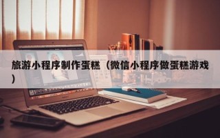哈尔滨旅游小程序制作蛋糕（微信小程序做蛋糕游戏）